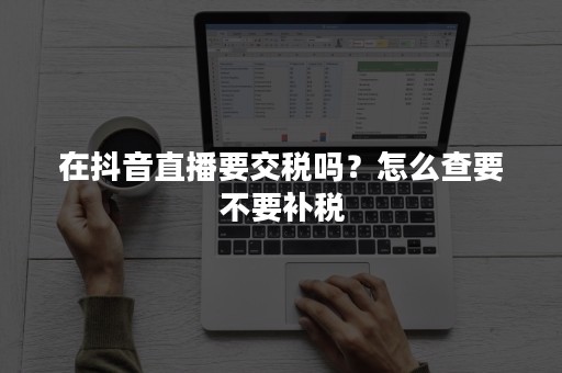 在抖音直播要交税吗？怎么查要不要补税