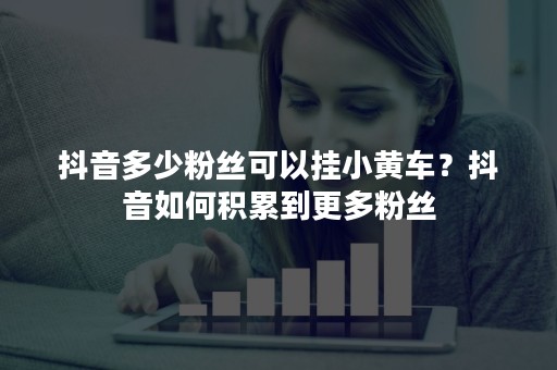 抖音多少粉丝可以挂小黄车？抖音如何积累到更多粉丝