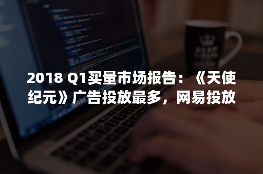 2018 Q1买量市场报告：《天使纪元》广告投放最多，网易投放27款游戏居首（2018年属狗是什么命）