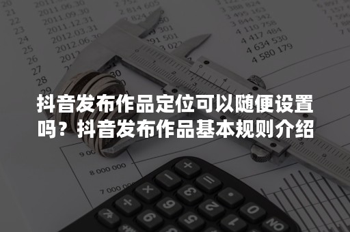 抖音发布作品定位可以随便设置吗？抖音发布作品基本规则介绍