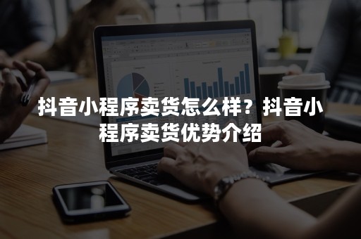 抖音小程序卖货怎么样？抖音小程序卖货优势介绍