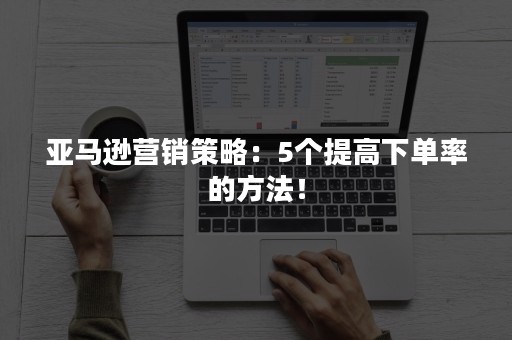 亚马逊营销策略：5个提高下单率的方法！