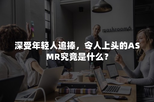 深受年轻人追捧，令人上头的ASMR究竟是什么？