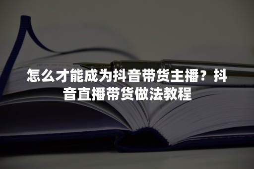 怎么才能成为抖音带货主播？抖音直播带货做法教程