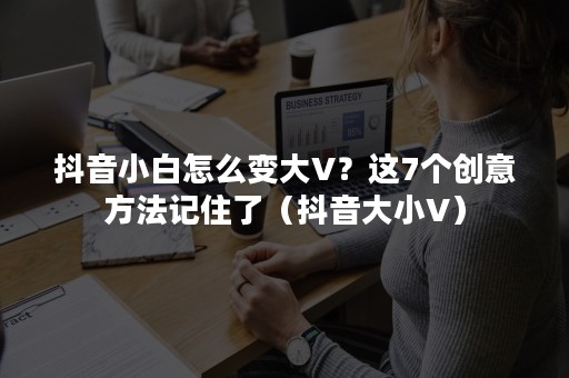 抖音小白怎么变大V？这7个创意方法记住了（抖音大小V）