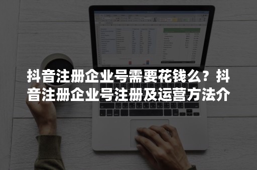 抖音注册企业号需要花钱么？抖音注册企业号注册及运营方法介绍