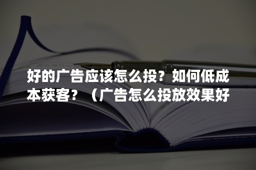 好的广告应该怎么投？如何低成本获客？（广告怎么投放效果好）