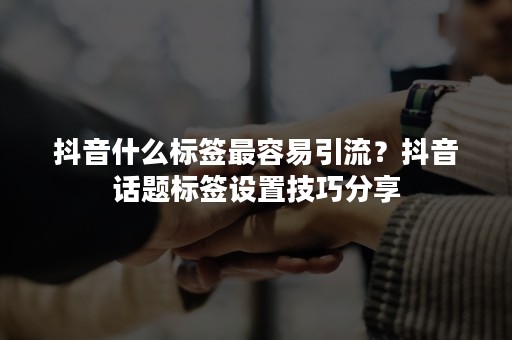抖音什么标签最容易引流？抖音话题标签设置技巧分享