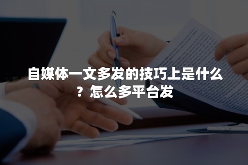 自媒体一文多发的技巧上是什么？怎么多平台发