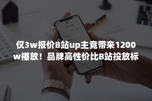 仅3w报价B站up主竟带来1200w播放！品牌高性价比B站投放标杆！