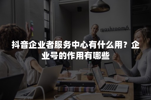 抖音企业者服务中心有什么用？企业号的作用有哪些