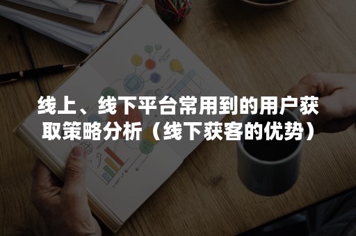 线上、线下平台常用到的用户获取策略分析（线下获客的优势）