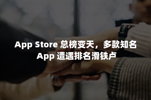 App Store 总榜变天，多款知名 App 遭遇排名滑铁卢