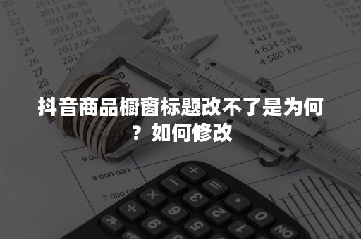 抖音商品橱窗标题改不了是为何？如何修改