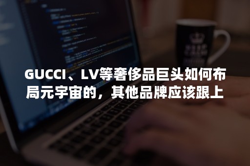 GUCCI、LV等奢侈品巨头如何布局元宇宙的，其他品牌应该跟上吗？