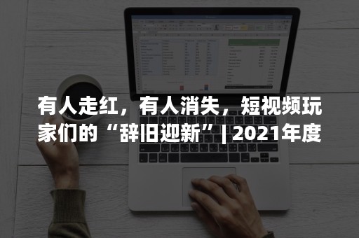 有人走红，有人消失，短视频玩家们的“辞旧迎新”| 2021年度盘点