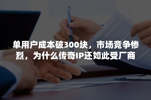 单用户成本破300块，市场竞争惨烈，为什么传奇IP还如此受厂商欢迎？