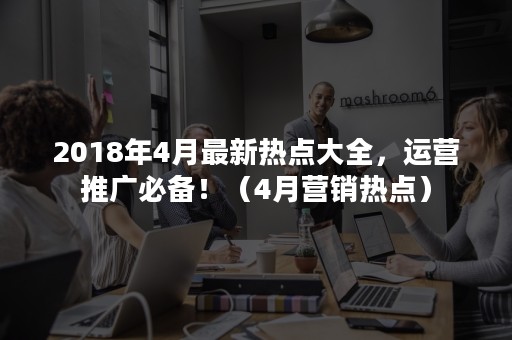 2018年4月最新热点大全，运营推广必备！（4月营销热点）