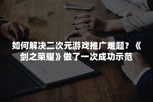 如何解决二次元游戏推广难题？《剑之荣耀》做了一次成功示范
