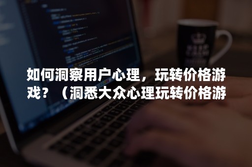 如何洞察用户心理，玩转价格游戏？（洞悉大众心理玩转价格游戏）