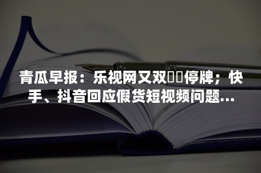 青瓜早报：乐视网又双叒叕停牌；快手、抖音回应假货短视频问题…