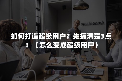 如何打造超级用户？先搞清楚3点！（怎么变成超级用户）