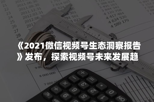 《2021微信视频号生态洞察报告》发布，探索视频号未来发展趋势