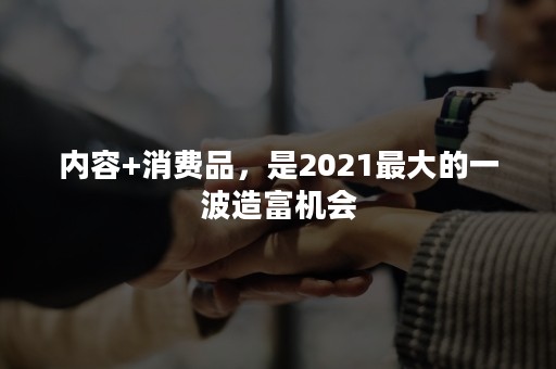 内容+消费品，是2021最大的一波造富机会