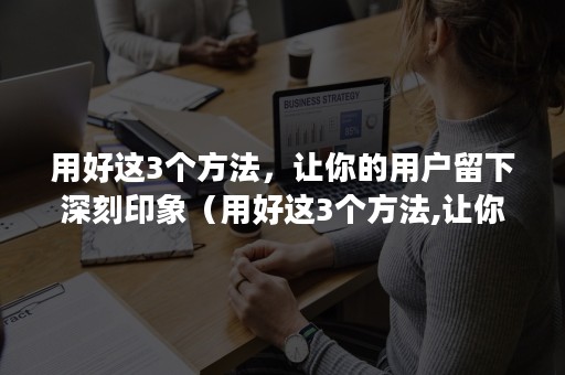 用好这3个方法，让你的用户留下深刻印象（用好这3个方法,让你的用户留下深刻印象英文）
