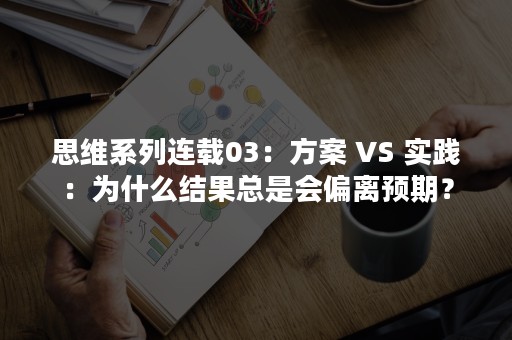 思维系列连载03：方案 VS 实践：为什么结果总是会偏离预期？