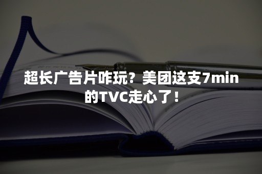 超长广告片咋玩？美团这支7min的TVC走心了！