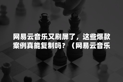 网易云音乐又刷屏了，这些爆款案例真能复制吗？（网易云音乐变味了）