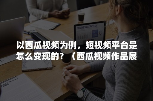 以西瓜视频为例，短视频平台是怎么变现的？（西瓜视频作品展现是什么）