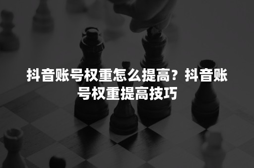 抖音账号权重怎么提高？抖音账号权重提高技巧