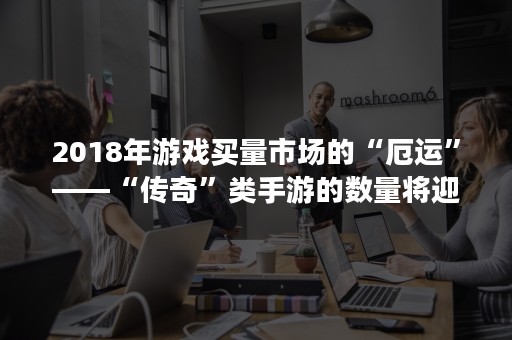 2018年游戏买量市场的“厄运”——“传奇”类手游的数量将迎来井喷