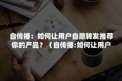 自传播：如何让用户自愿转发推荐你的产品？（自传播:如何让用户自愿转发推荐你的产品呢）