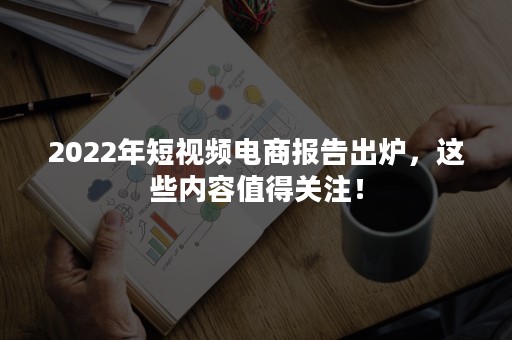 2022年短视频电商报告出炉，这些内容值得关注！