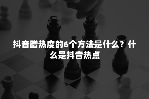 抖音蹭热度的6个方法是什么？什么是抖音热点