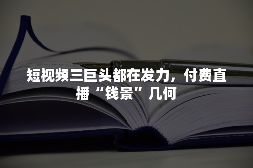 短视频三巨头都在发力，付费直播“钱景”几何