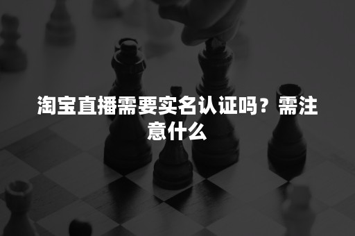 淘宝直播需要实名认证吗？需注意什么