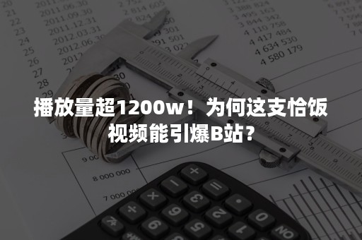 播放量超1200w！为何这支恰饭视频能引爆B站？
