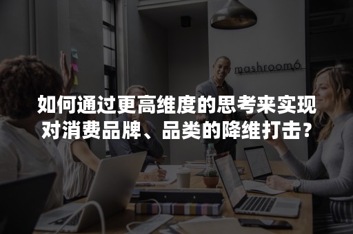 如何通过更高维度的思考来实现对消费品牌、品类的降维打击？