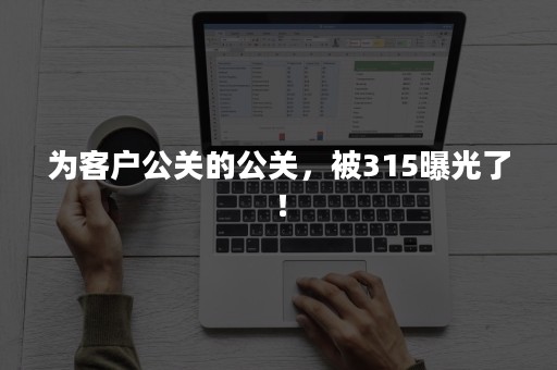 为客户公关的公关，被315曝光了！