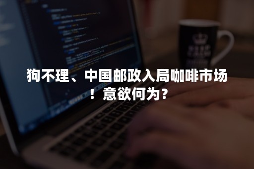 狗不理、中国邮政入局咖啡市场！意欲何为？