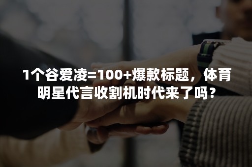 1个谷爱凌=100+爆款标题，体育明星代言收割机时代来了吗？