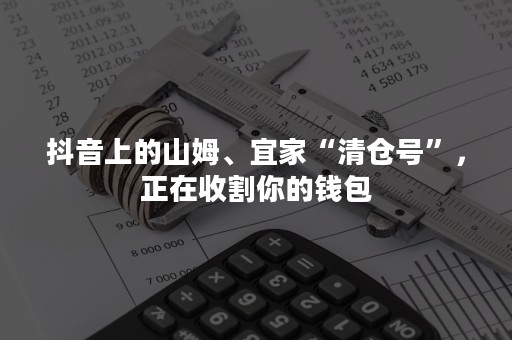 抖音上的山姆、宜家“清仓号”，正在收割你的钱包