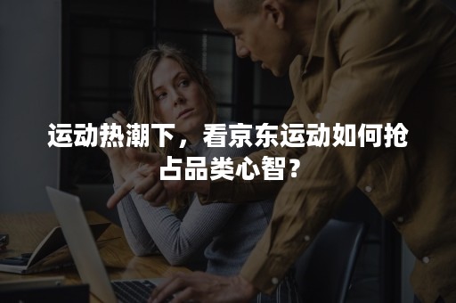 运动热潮下，看京东运动如何抢占品类心智？