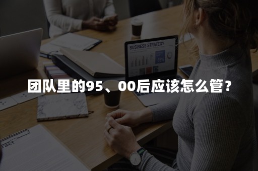 团队里的95、00后应该怎么管？