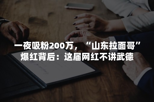 一夜吸粉200万，“山东拉面哥”爆红背后：这届网红不讲武德