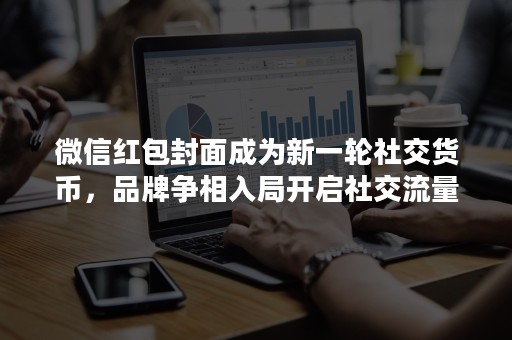 微信红包封面成为新一轮社交货币，品牌争相入局开启社交流量狂欢！